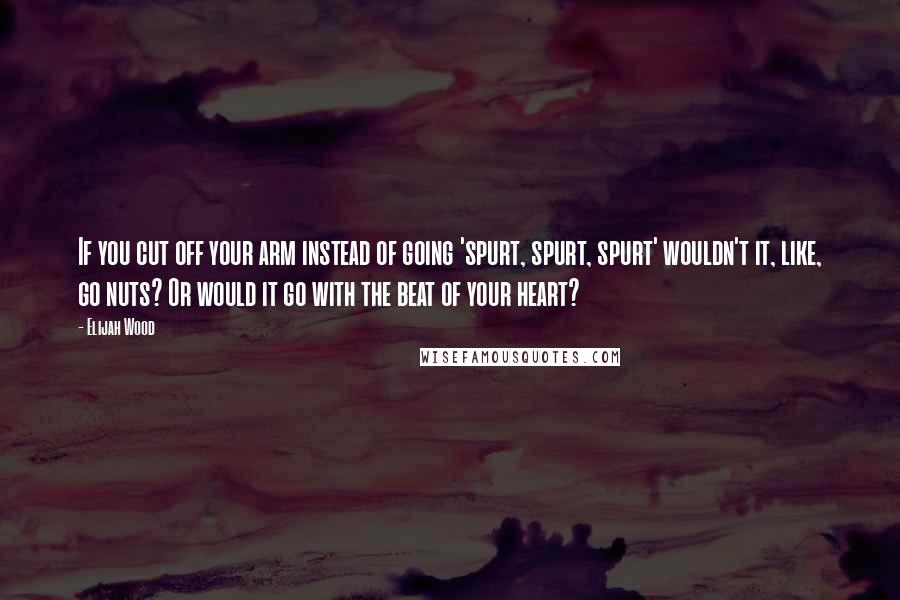 Elijah Wood Quotes: If you cut off your arm instead of going 'spurt, spurt, spurt' wouldn't it, like, go nuts? Or would it go with the beat of your heart?