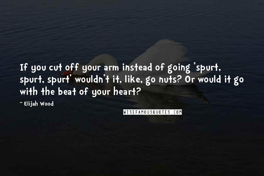 Elijah Wood Quotes: If you cut off your arm instead of going 'spurt, spurt, spurt' wouldn't it, like, go nuts? Or would it go with the beat of your heart?