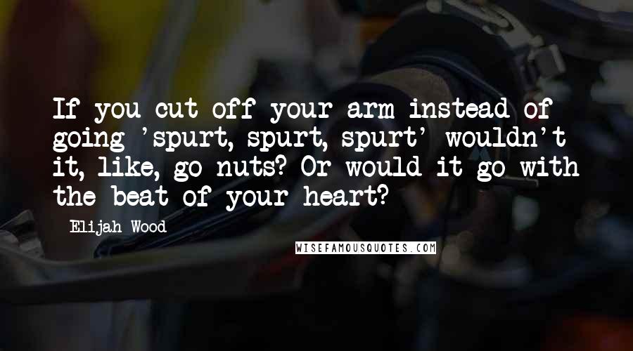 Elijah Wood Quotes: If you cut off your arm instead of going 'spurt, spurt, spurt' wouldn't it, like, go nuts? Or would it go with the beat of your heart?