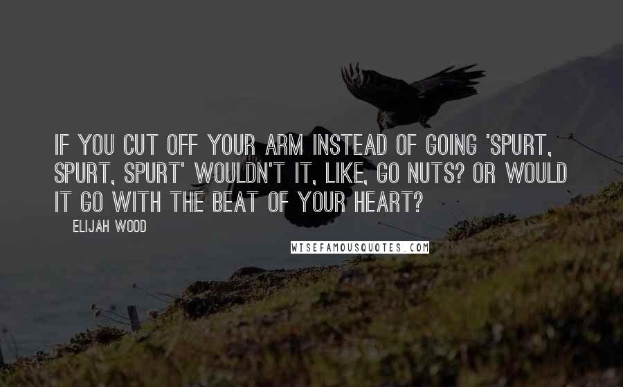 Elijah Wood Quotes: If you cut off your arm instead of going 'spurt, spurt, spurt' wouldn't it, like, go nuts? Or would it go with the beat of your heart?