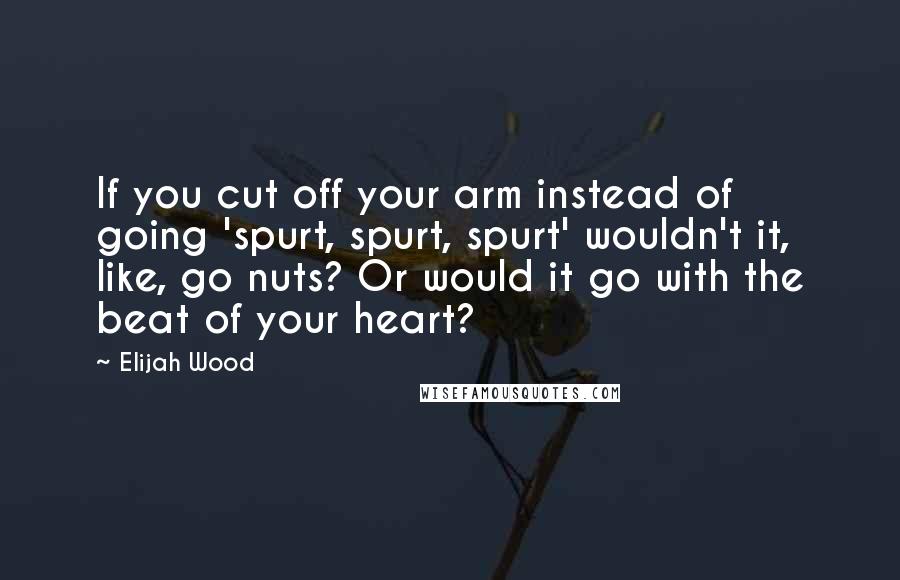 Elijah Wood Quotes: If you cut off your arm instead of going 'spurt, spurt, spurt' wouldn't it, like, go nuts? Or would it go with the beat of your heart?