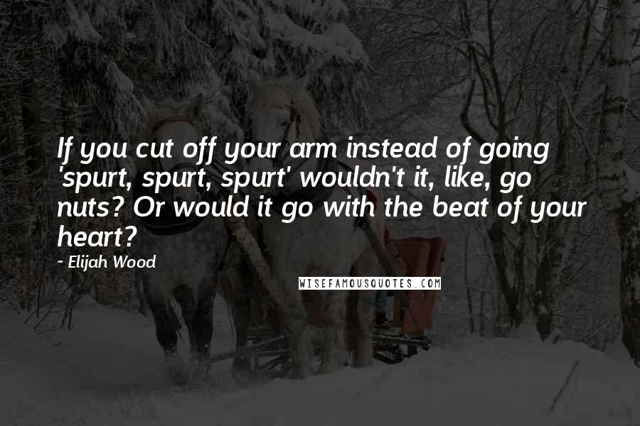 Elijah Wood Quotes: If you cut off your arm instead of going 'spurt, spurt, spurt' wouldn't it, like, go nuts? Or would it go with the beat of your heart?