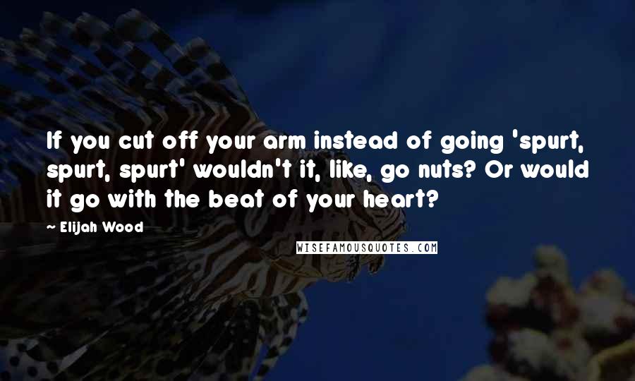 Elijah Wood Quotes: If you cut off your arm instead of going 'spurt, spurt, spurt' wouldn't it, like, go nuts? Or would it go with the beat of your heart?