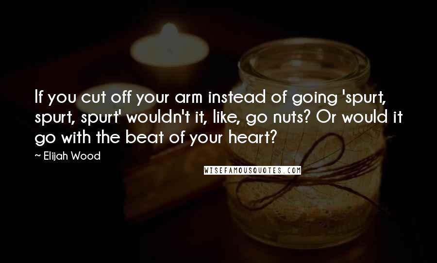 Elijah Wood Quotes: If you cut off your arm instead of going 'spurt, spurt, spurt' wouldn't it, like, go nuts? Or would it go with the beat of your heart?