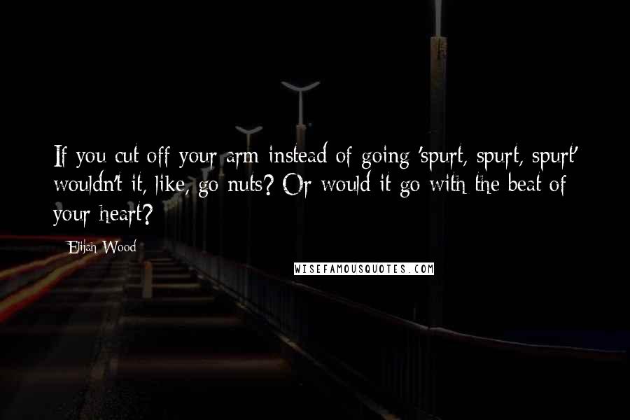 Elijah Wood Quotes: If you cut off your arm instead of going 'spurt, spurt, spurt' wouldn't it, like, go nuts? Or would it go with the beat of your heart?