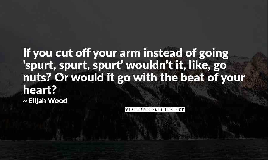 Elijah Wood Quotes: If you cut off your arm instead of going 'spurt, spurt, spurt' wouldn't it, like, go nuts? Or would it go with the beat of your heart?