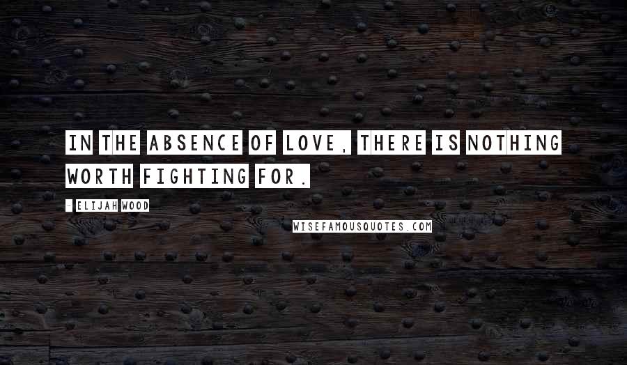 Elijah Wood Quotes: In the absence of love, there is nothing worth fighting for.