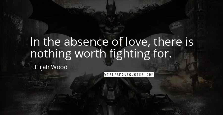 Elijah Wood Quotes: In the absence of love, there is nothing worth fighting for.