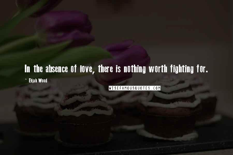 Elijah Wood Quotes: In the absence of love, there is nothing worth fighting for.