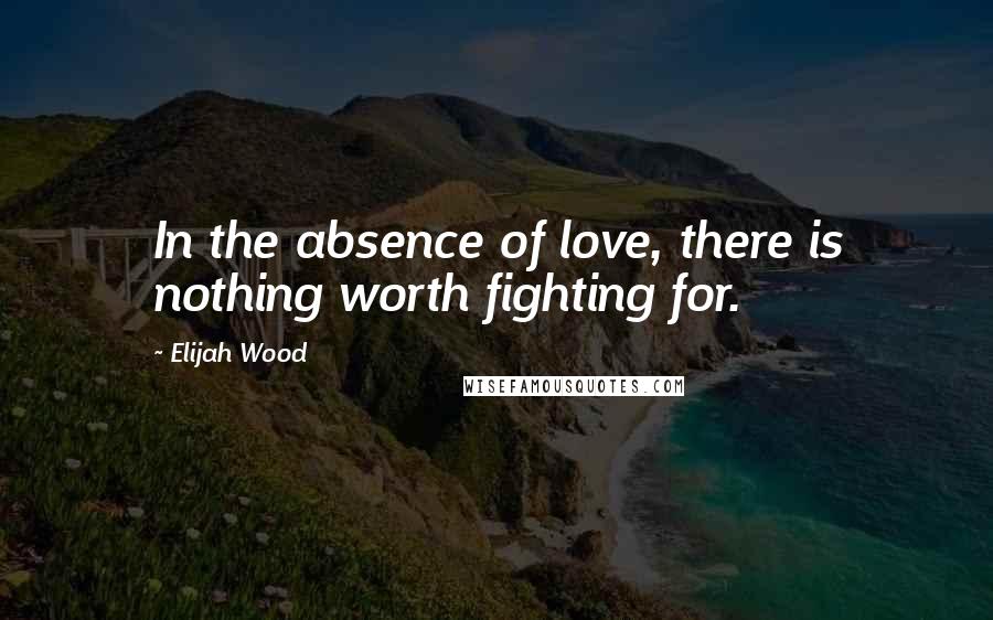 Elijah Wood Quotes: In the absence of love, there is nothing worth fighting for.