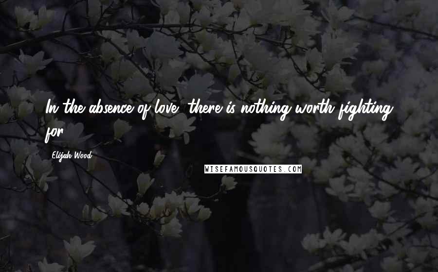 Elijah Wood Quotes: In the absence of love, there is nothing worth fighting for.