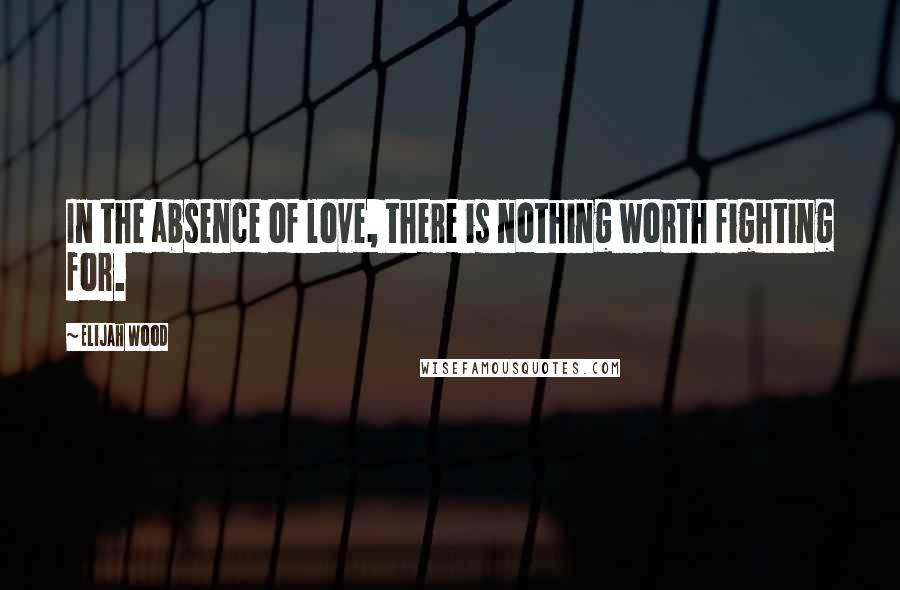 Elijah Wood Quotes: In the absence of love, there is nothing worth fighting for.