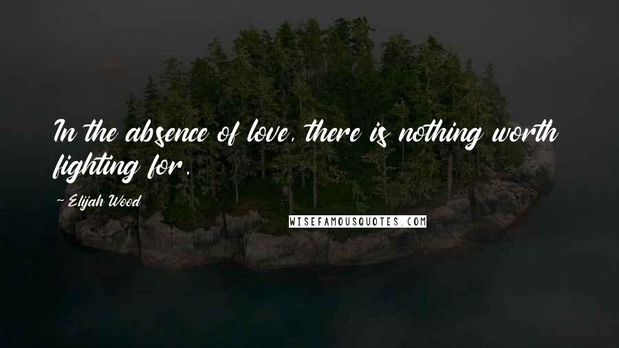 Elijah Wood Quotes: In the absence of love, there is nothing worth fighting for.