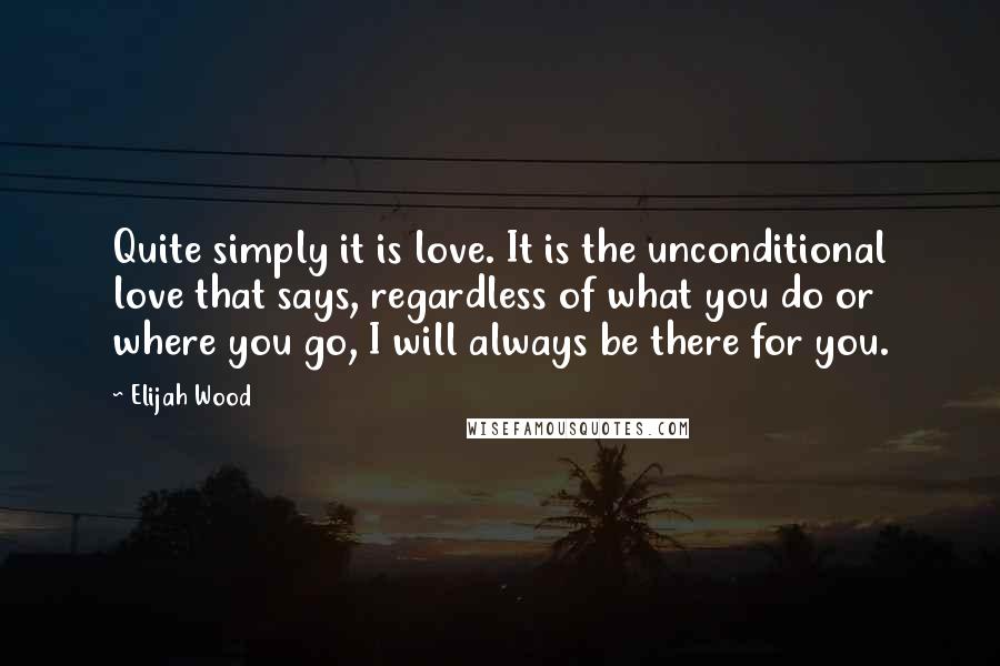 Elijah Wood Quotes: Quite simply it is love. It is the unconditional love that says, regardless of what you do or where you go, I will always be there for you.