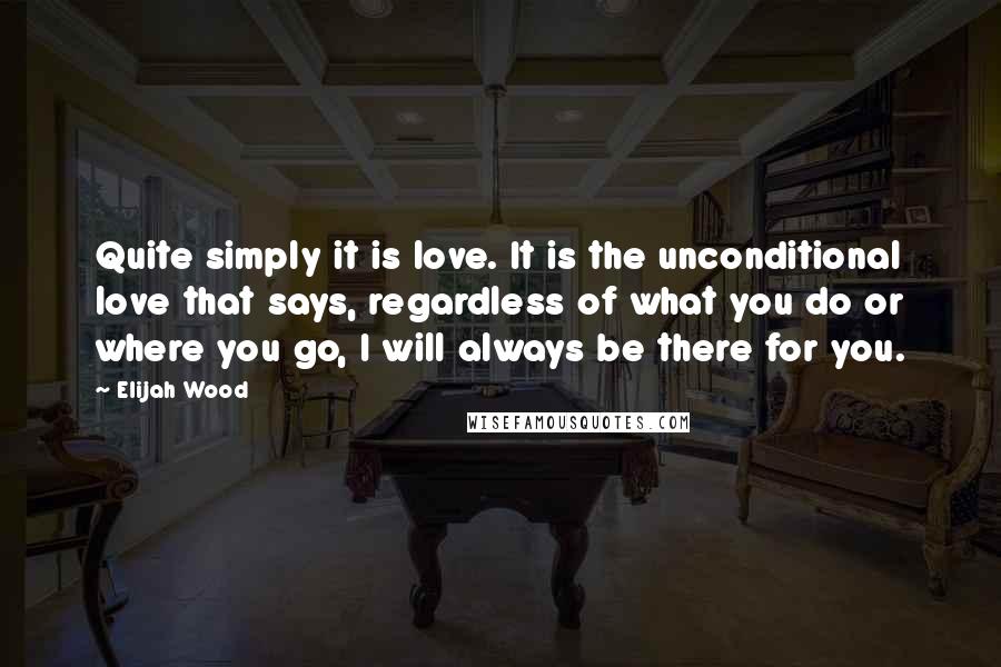 Elijah Wood Quotes: Quite simply it is love. It is the unconditional love that says, regardless of what you do or where you go, I will always be there for you.