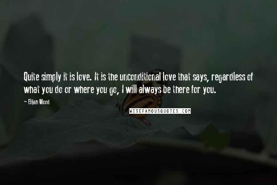 Elijah Wood Quotes: Quite simply it is love. It is the unconditional love that says, regardless of what you do or where you go, I will always be there for you.