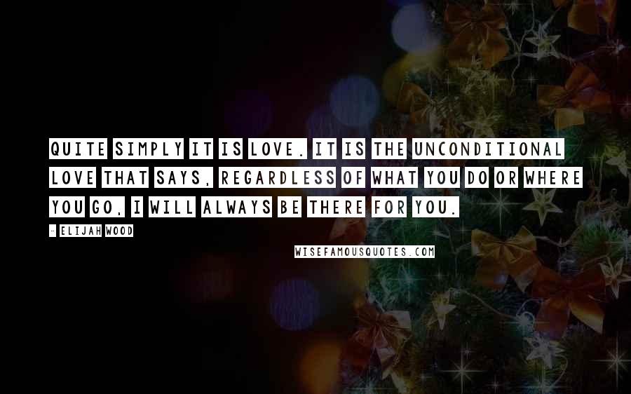 Elijah Wood Quotes: Quite simply it is love. It is the unconditional love that says, regardless of what you do or where you go, I will always be there for you.