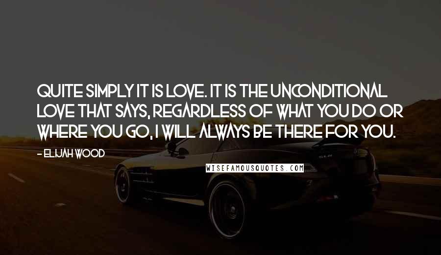 Elijah Wood Quotes: Quite simply it is love. It is the unconditional love that says, regardless of what you do or where you go, I will always be there for you.