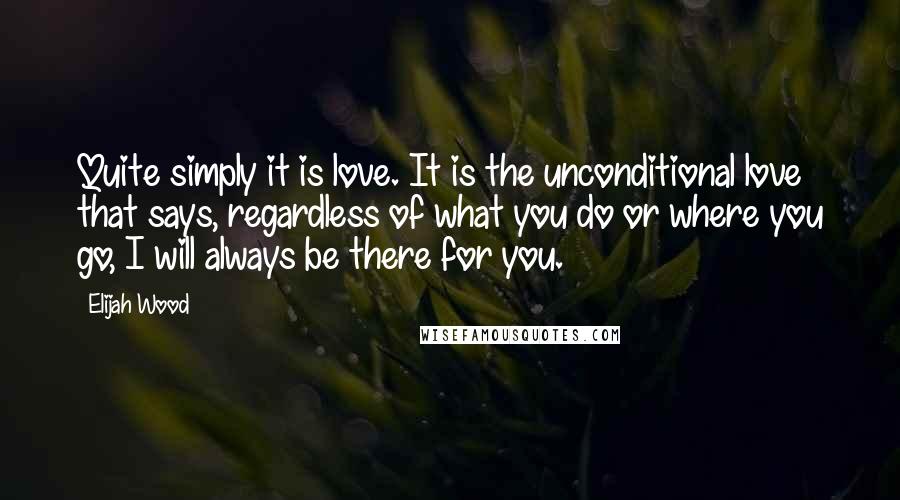 Elijah Wood Quotes: Quite simply it is love. It is the unconditional love that says, regardless of what you do or where you go, I will always be there for you.