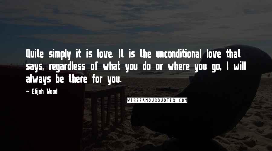 Elijah Wood Quotes: Quite simply it is love. It is the unconditional love that says, regardless of what you do or where you go, I will always be there for you.