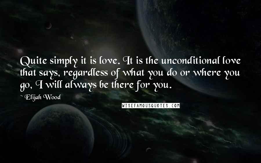 Elijah Wood Quotes: Quite simply it is love. It is the unconditional love that says, regardless of what you do or where you go, I will always be there for you.