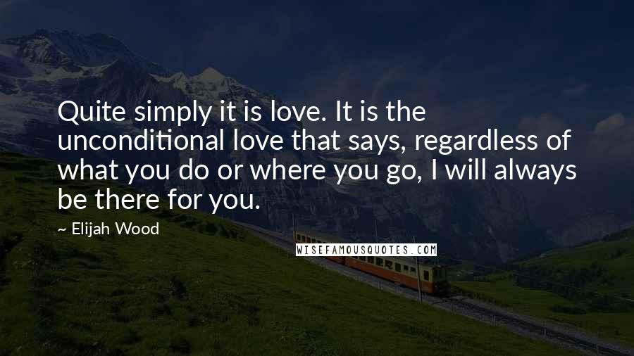 Elijah Wood Quotes: Quite simply it is love. It is the unconditional love that says, regardless of what you do or where you go, I will always be there for you.