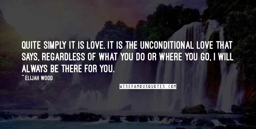 Elijah Wood Quotes: Quite simply it is love. It is the unconditional love that says, regardless of what you do or where you go, I will always be there for you.