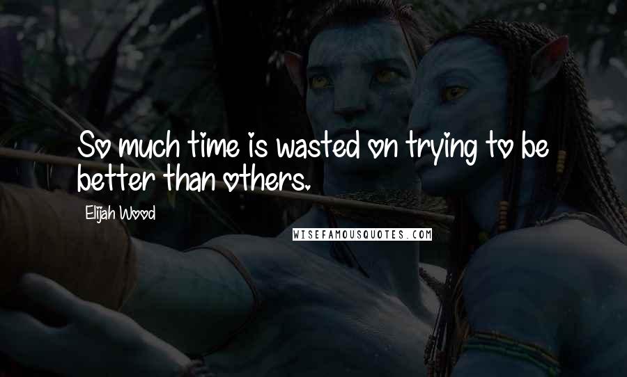 Elijah Wood Quotes: So much time is wasted on trying to be better than others.