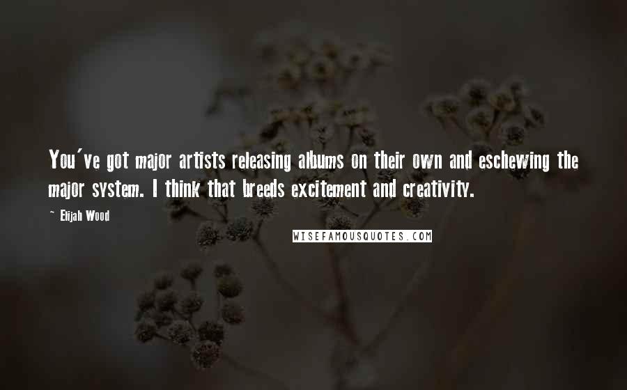 Elijah Wood Quotes: You've got major artists releasing albums on their own and eschewing the major system. I think that breeds excitement and creativity.