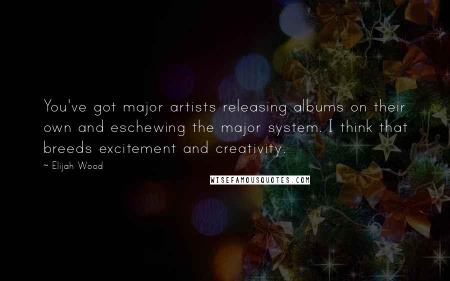 Elijah Wood Quotes: You've got major artists releasing albums on their own and eschewing the major system. I think that breeds excitement and creativity.