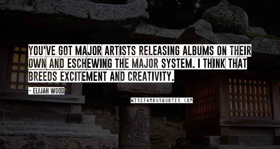 Elijah Wood Quotes: You've got major artists releasing albums on their own and eschewing the major system. I think that breeds excitement and creativity.