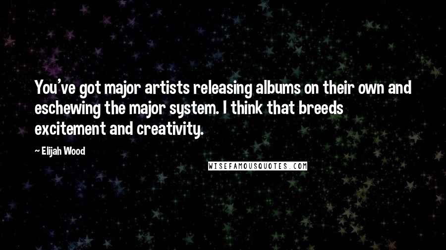 Elijah Wood Quotes: You've got major artists releasing albums on their own and eschewing the major system. I think that breeds excitement and creativity.