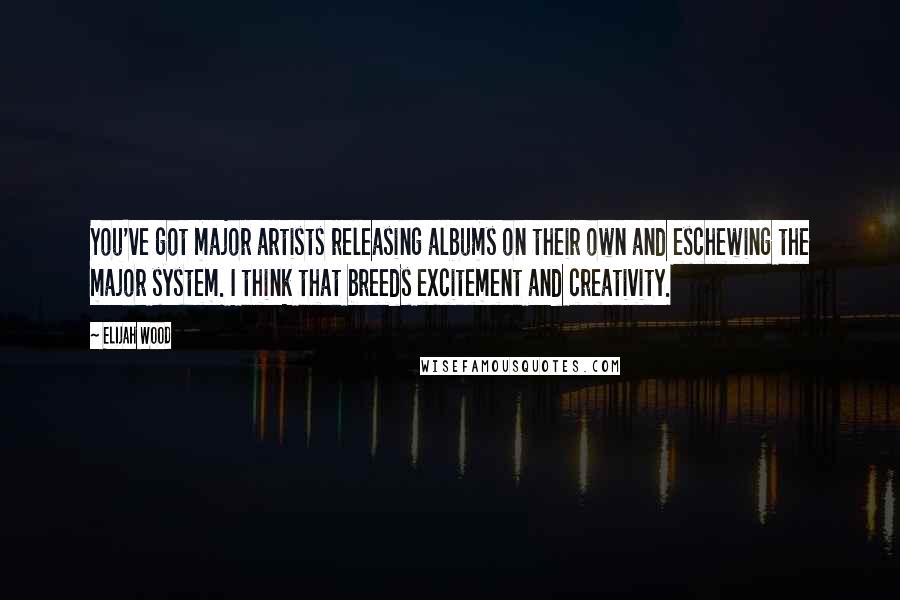 Elijah Wood Quotes: You've got major artists releasing albums on their own and eschewing the major system. I think that breeds excitement and creativity.