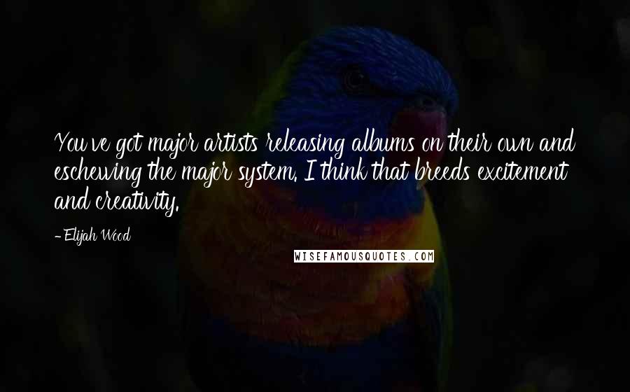 Elijah Wood Quotes: You've got major artists releasing albums on their own and eschewing the major system. I think that breeds excitement and creativity.