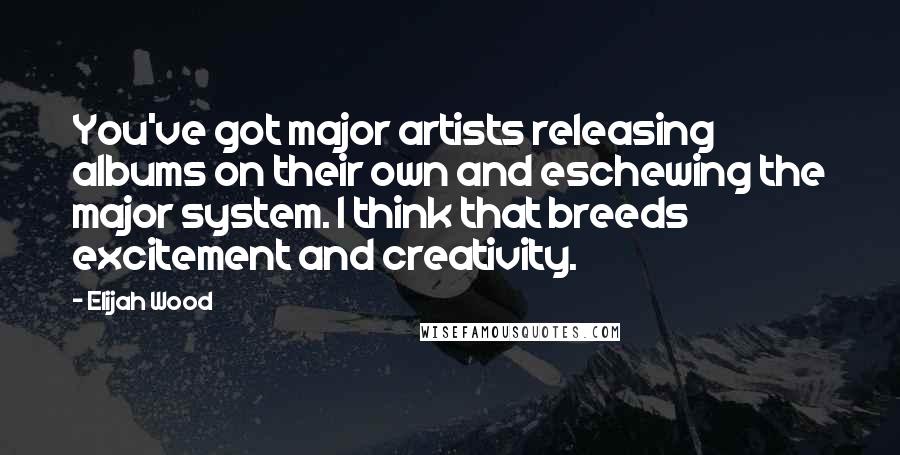 Elijah Wood Quotes: You've got major artists releasing albums on their own and eschewing the major system. I think that breeds excitement and creativity.