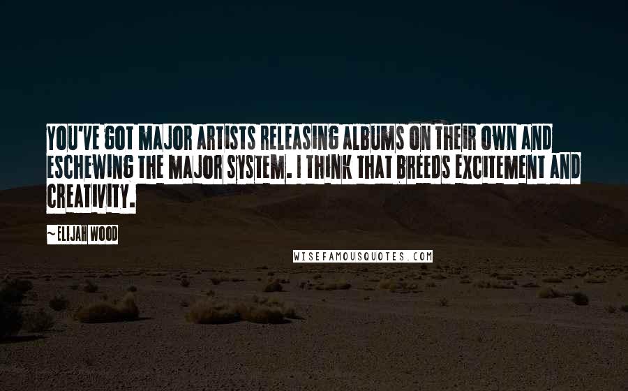 Elijah Wood Quotes: You've got major artists releasing albums on their own and eschewing the major system. I think that breeds excitement and creativity.