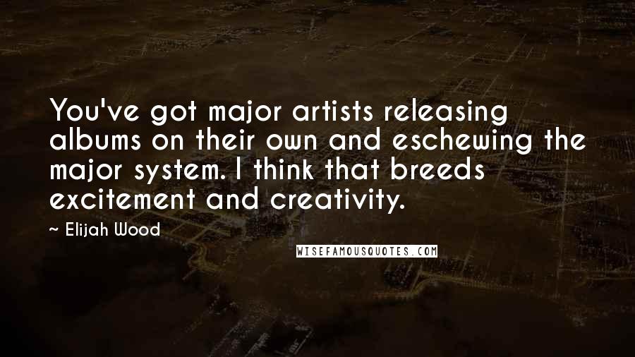 Elijah Wood Quotes: You've got major artists releasing albums on their own and eschewing the major system. I think that breeds excitement and creativity.