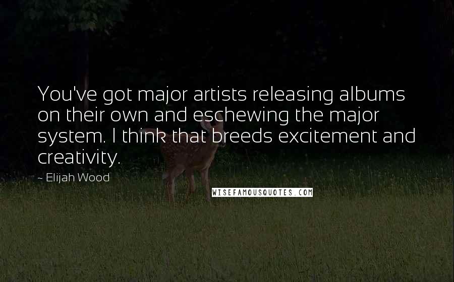 Elijah Wood Quotes: You've got major artists releasing albums on their own and eschewing the major system. I think that breeds excitement and creativity.