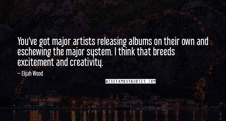 Elijah Wood Quotes: You've got major artists releasing albums on their own and eschewing the major system. I think that breeds excitement and creativity.