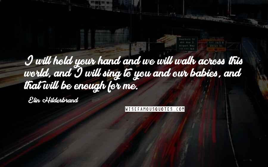 Elin Hilderbrand Quotes: I will hold your hand and we will walk across this world, and I will sing to you and our babies, and that will be enough for me.