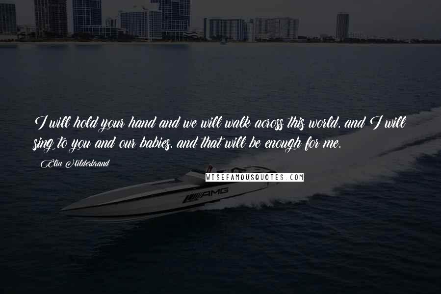 Elin Hilderbrand Quotes: I will hold your hand and we will walk across this world, and I will sing to you and our babies, and that will be enough for me.