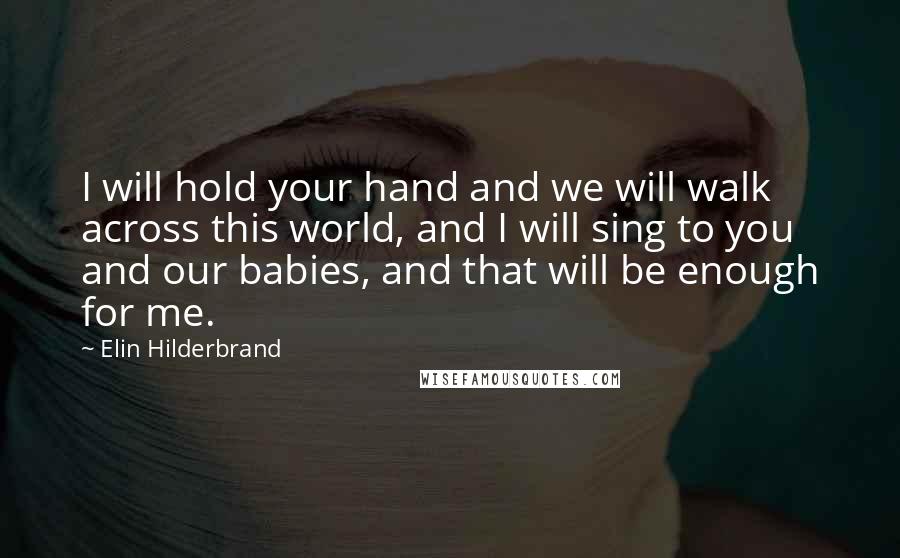 Elin Hilderbrand Quotes: I will hold your hand and we will walk across this world, and I will sing to you and our babies, and that will be enough for me.