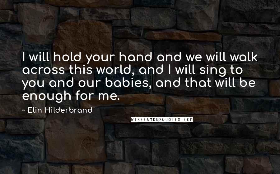 Elin Hilderbrand Quotes: I will hold your hand and we will walk across this world, and I will sing to you and our babies, and that will be enough for me.