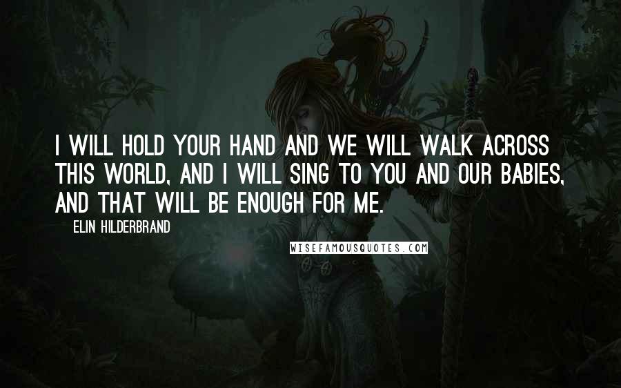 Elin Hilderbrand Quotes: I will hold your hand and we will walk across this world, and I will sing to you and our babies, and that will be enough for me.