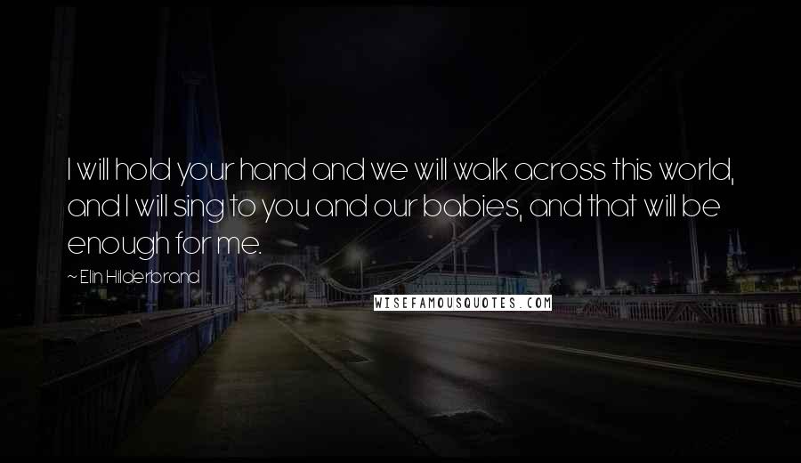 Elin Hilderbrand Quotes: I will hold your hand and we will walk across this world, and I will sing to you and our babies, and that will be enough for me.