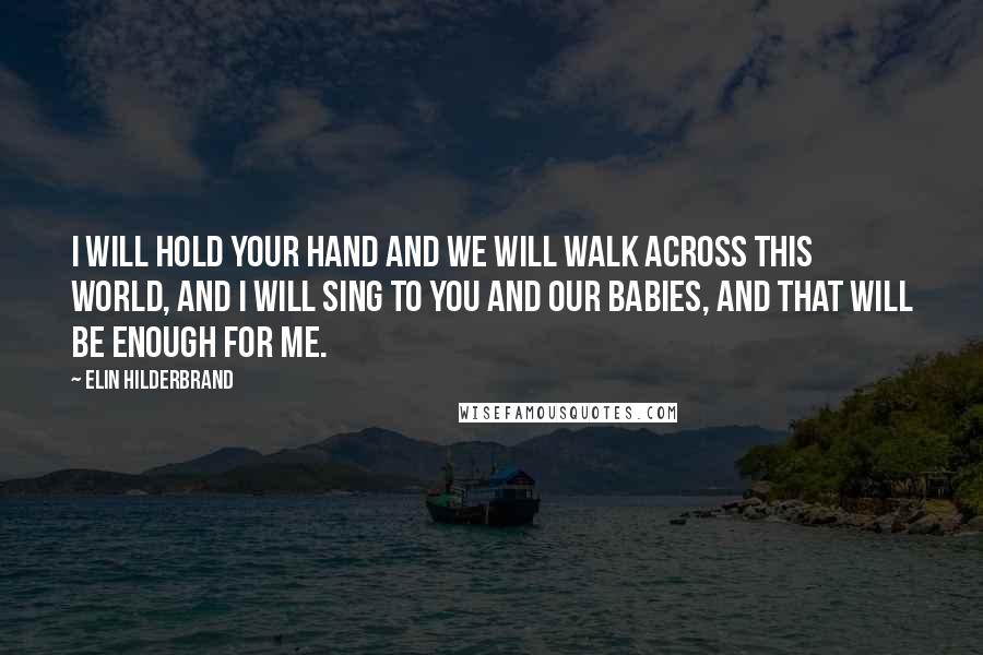 Elin Hilderbrand Quotes: I will hold your hand and we will walk across this world, and I will sing to you and our babies, and that will be enough for me.