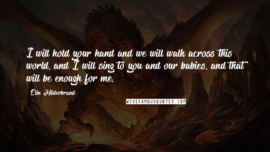 Elin Hilderbrand Quotes: I will hold your hand and we will walk across this world, and I will sing to you and our babies, and that will be enough for me.