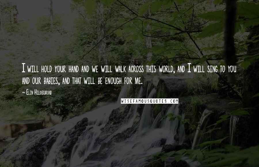 Elin Hilderbrand Quotes: I will hold your hand and we will walk across this world, and I will sing to you and our babies, and that will be enough for me.