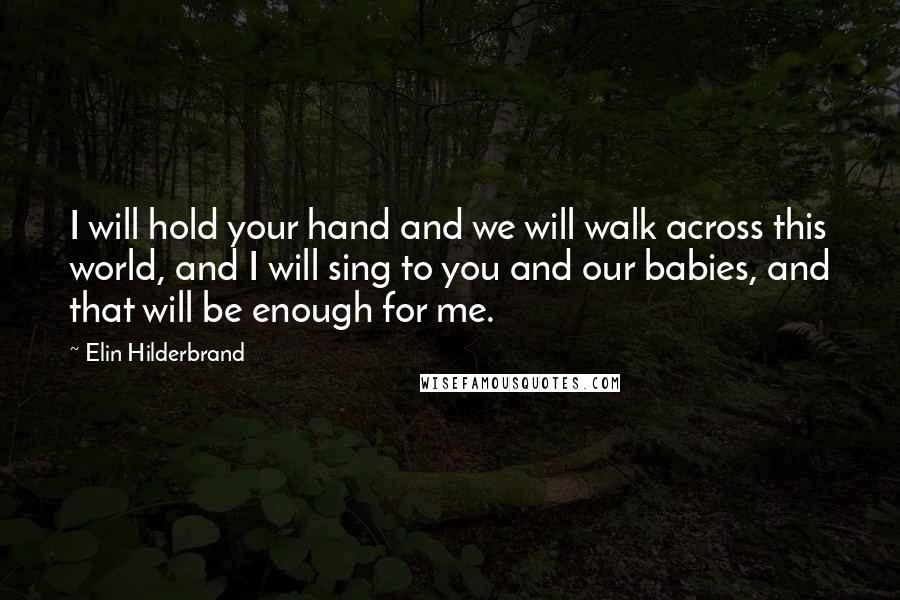 Elin Hilderbrand Quotes: I will hold your hand and we will walk across this world, and I will sing to you and our babies, and that will be enough for me.