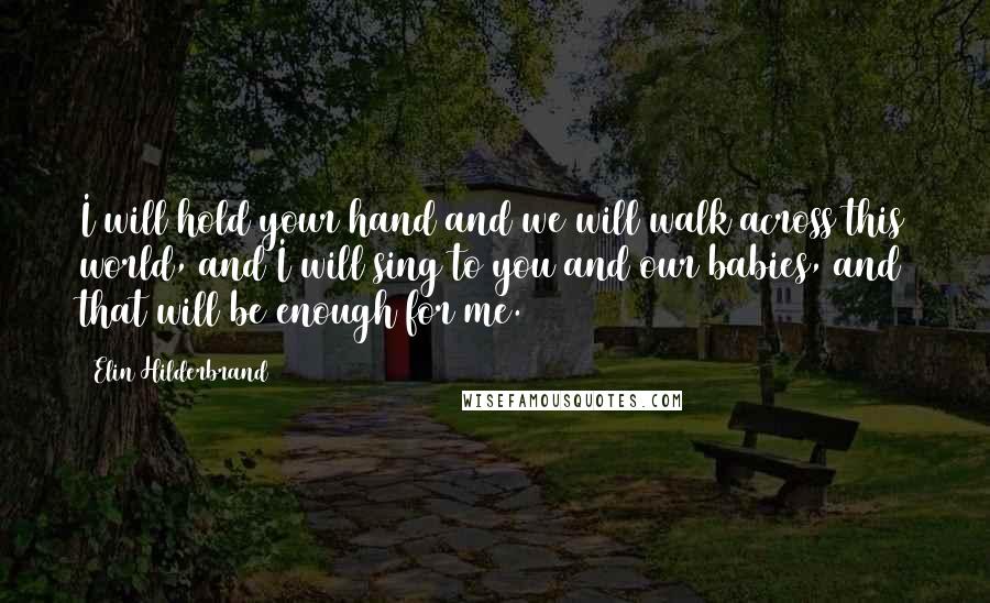 Elin Hilderbrand Quotes: I will hold your hand and we will walk across this world, and I will sing to you and our babies, and that will be enough for me.